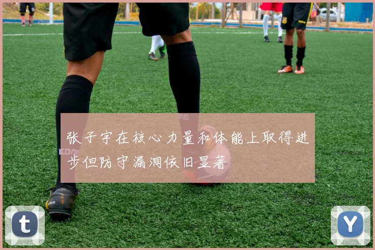 张子宇在核心力量和体能上取得进步但防守漏洞依旧显著