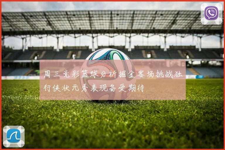 周三竞彩篮球分析掘金客场挑战独行侠状元秀表现备受期待