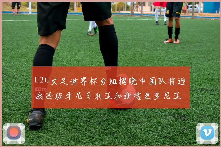 U20女足世界杯分组揭晓中国队将迎战西班牙尼日利亚和新喀里多尼亚