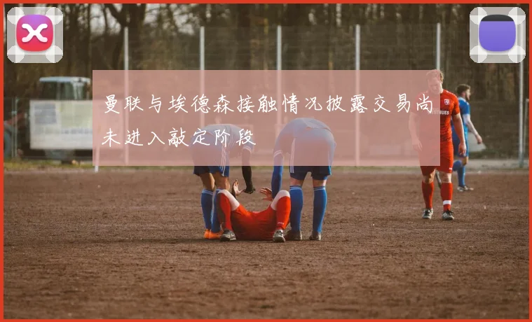 曼联与埃德森接触情况披露交易尚未进入敲定阶段
