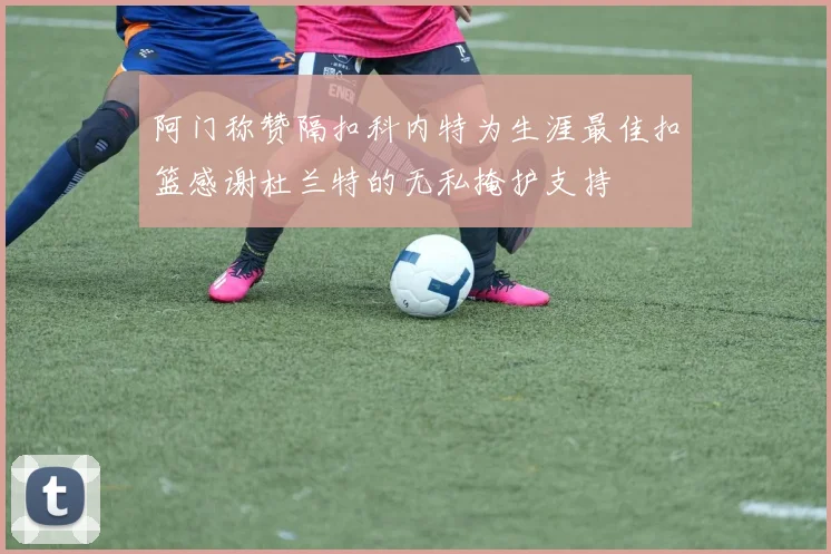 阿门称赞隔扣科内特为生涯最佳扣篮感谢杜兰特的无私掩护支持