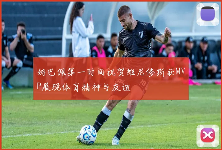 姆巴佩第一时间祝贺维尼修斯获MVP展现体育精神与友谊