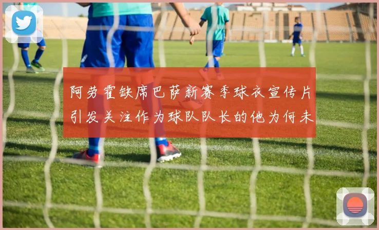 阿劳霍缺席巴萨新赛季球衣宣传片引发关注作为球队队长的他为何未现身