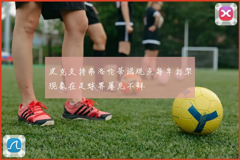 皮克支持弗洛伦蒂诺观点每年打架现象在足球界屡见不鲜