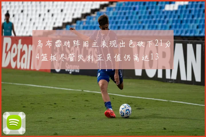 乌布雷对阵旧主表现出色砍下21分4篮板尽管失利正负值仍高达13