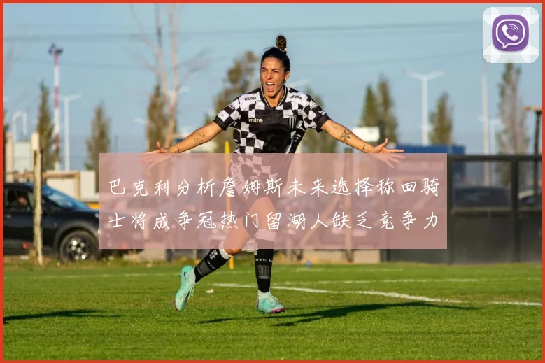 巴克利分析詹姆斯未来选择称回骑士将成争冠热门留湖人缺乏竞争力