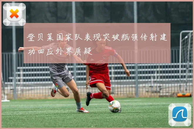 登贝莱国家队表现突破瓶颈传射建功回应外界质疑
