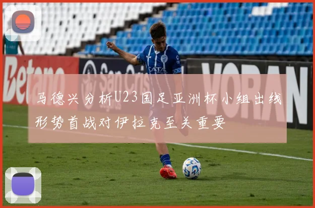 马德兴分析U23国足亚洲杯小组出线形势首战对伊拉克至关重要