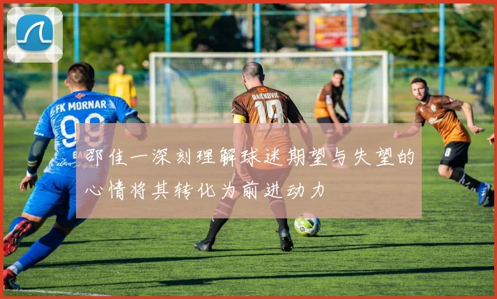 邵佳一深刻理解球迷期望与失望的心情将其转化为前进动力