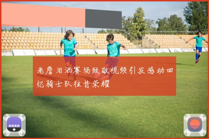 老詹泪洒赛场致敬视频引发感动回忆骑士队往昔荣耀