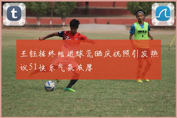 王钰栋终结进球荒晒庆祝照引发热议51快乐气氛浓厚